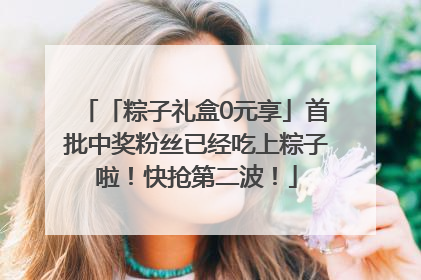 「粽子礼盒0元享」首批中奖粉丝已经吃上粽子啦！快抢第二波！