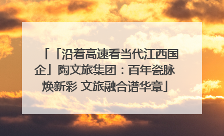 「沿着高速看当代江西国企」陶文旅集团：百年瓷脉焕新彩 文旅融合谱华章