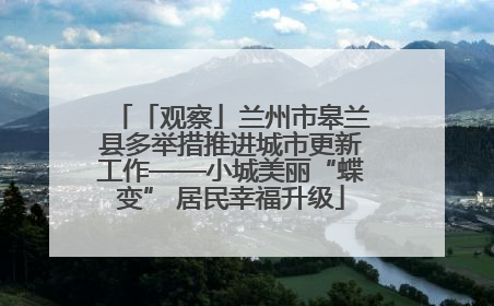 「观察」兰州市皋兰县多举措推进城市更新工作——小城美丽“蝶变” 居民幸福升级