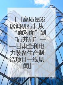 「高质量发展调研行」从“面对面”到“肩并肩”——甘肃全利电力装备生产制造项目一线见闻