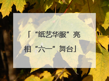 “纸艺华服”亮相“六一”舞台