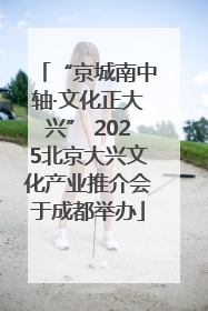 “京城南中轴·文化正大兴” 2025北京大兴文化产业推介会于成都举办