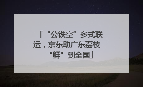 “公铁空”多式联运，京东助广东荔枝“鲜”到全国