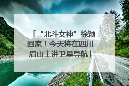 “北斗女神”徐颖回家！今天将在四川眉山主讲卫星导航