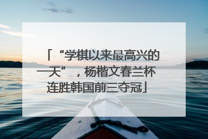 “学棋以来最高兴的一天”，杨楷文春兰杯连胜韩国前三夺冠