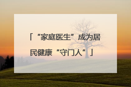“家庭医生”成为居民健康“守门人”