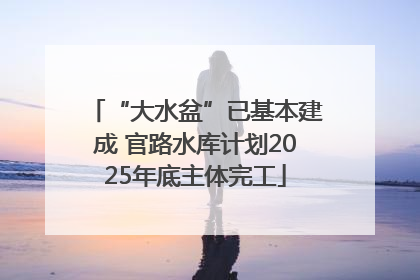 “大水盆”已基本建成 官路水库计划2025年底主体完工