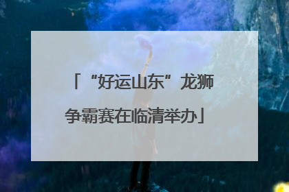 “好运山东”龙狮争霸赛在临清举办