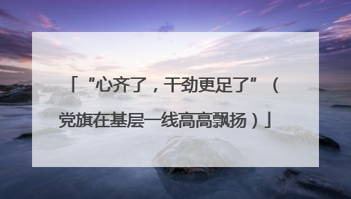 “心齐了，干劲更足了”（党旗在基层一线高高飘扬）
