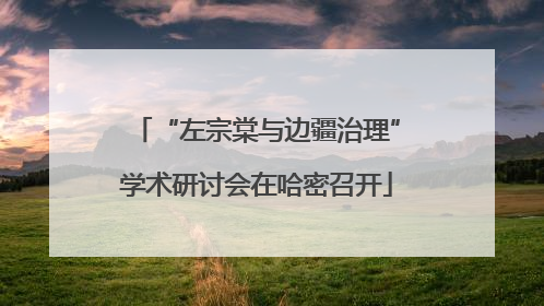 “左宗棠与边疆治理”学术研讨会在哈密召开