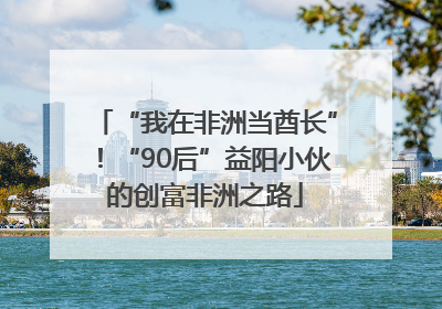 “我在非洲当酋长”！“90后”益阳小伙的创富非洲之路