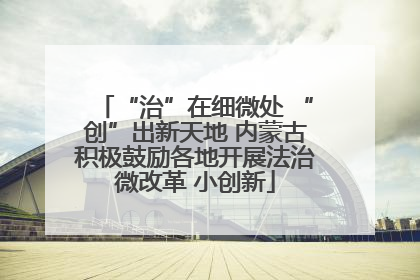 “治”在细微处 “创”出新天地 内蒙古积极鼓励各地开展法治微改革 小创新