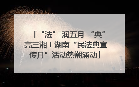“法” 润五月 “典” 亮三湘！湖南“民法典宣传月”活动热潮涌动