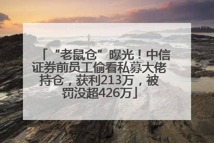 “老鼠仓”曝光！中信证券前员工偷看私募大佬持仓，获利213万，被罚没超426万