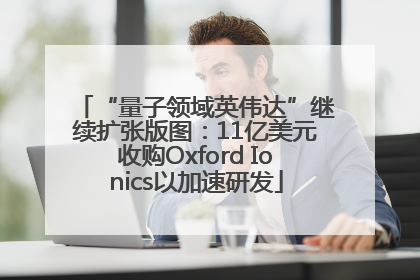 “量子领域英伟达”继续扩张版图：11亿美元收购Oxford Ionics以加速研发