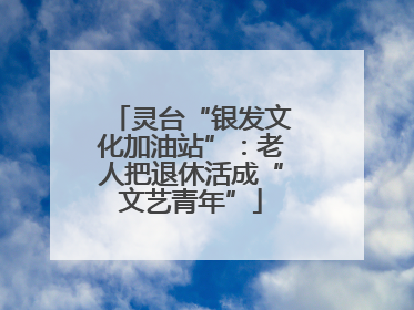 灵台“银发文化加油站”：老人把退休活成“文艺青年”