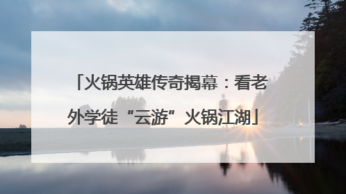 火锅英雄传奇揭幕：看老外学徒“云游”火锅江湖
