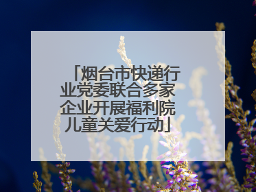 烟台市快递行业党委联合多家企业开展福利院儿童关爱行动