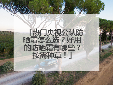 热门央视公认防晒霜怎么选？好用的防晒霜有哪些？按需种草！
