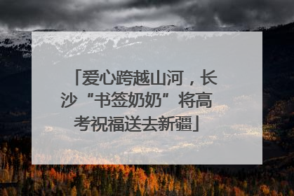 爱心跨越山河，长沙“书签奶奶”将高考祝福送去新疆