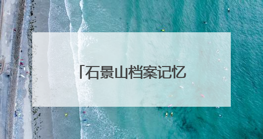 石景山档案记忆数字展上线，展示全区历史人文与蝶变复兴历程