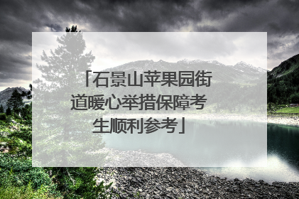 石景山苹果园街道暖心举措保障考生顺利参考