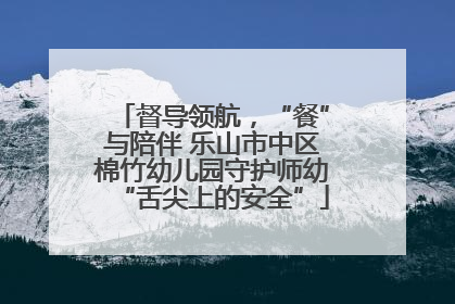 督导领航，“餐”与陪伴 乐山市中区棉竹幼儿园守护师幼“舌尖上的安全”