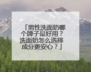 男性洗面奶哪个牌子最好用？洗面奶怎么选择成分更安心？