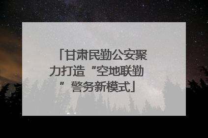 甘肃民勤公安聚力打造“空地联勤”警务新模式