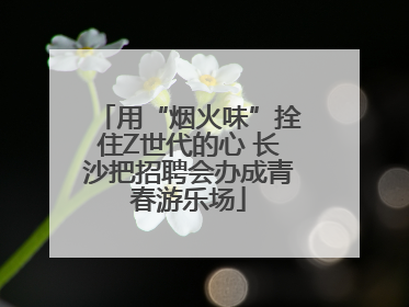用“烟火味”拴住Z世代的心 长沙把招聘会办成青春游乐场