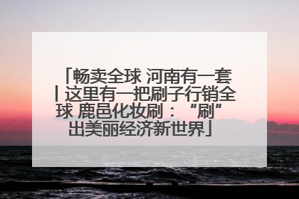 畅卖全球 河南有一套丨这里有一把刷子行销全球 鹿邑化妆刷：“刷”出美丽经济新世界