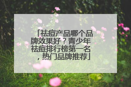 祛痘产品哪个品牌效果好？青少年祛痘排行榜第一名，热门品牌推荐