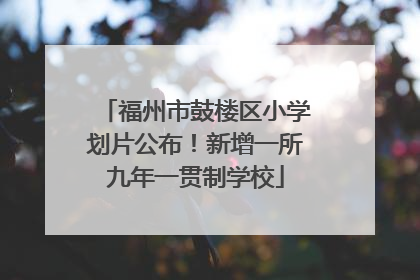 福州市鼓楼区小学划片公布！新增一所九年一贯制学校