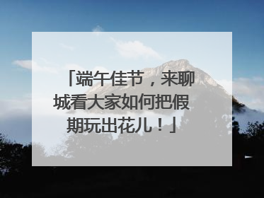 端午佳节，来聊城看大家如何把假期玩出花儿！