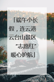 端午小长假，连云港云台山景区“志愿红”暖心护航