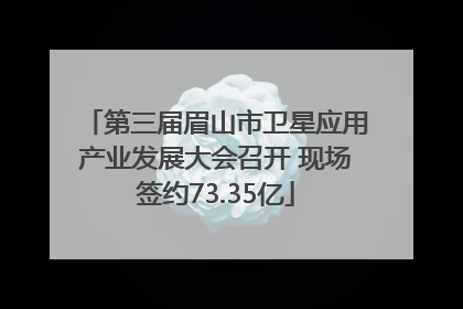 第三届眉山市卫星应用产业发展大会召开 现场签约73.35亿