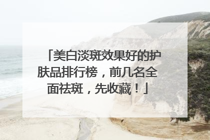 美白淡斑效果好的护肤品排行榜，前几名全面祛斑，先收藏！