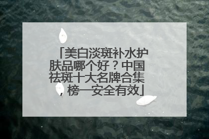 美白淡斑补水护肤品哪个好？中国祛斑十大名牌合集，榜一安全有效