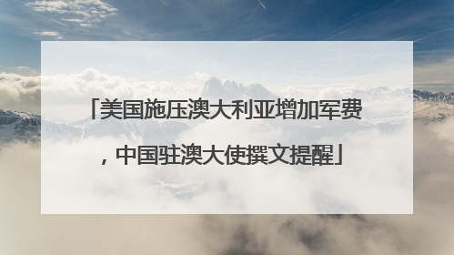 美国施压澳大利亚增加军费，中国驻澳大使撰文提醒