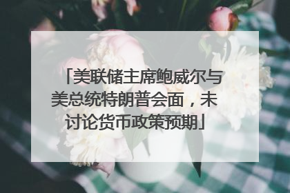 美联储主席鲍威尔与美总统特朗普会面，未讨论货币政策预期