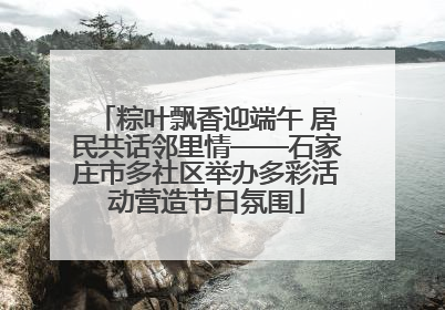 粽叶飘香迎端午 居民共话邻里情——石家庄市多社区举办多彩活动营造节日氛围
