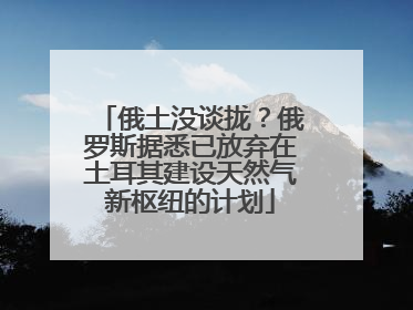 俄土没谈拢？俄罗斯据悉已放弃在土耳其建设天然气新枢纽的计划