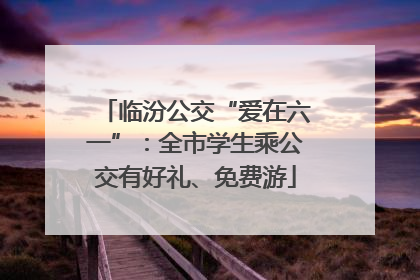 临汾公交“爱在六一”：全市学生乘公交有好礼、免费游