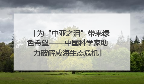 为“中亚之泪”带来绿色希望——中国科学家助力破解咸海生态危机