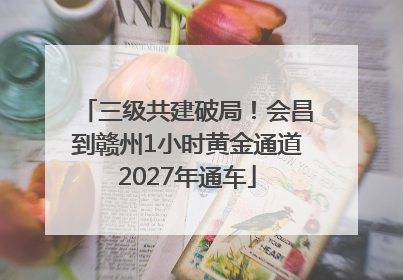 三级共建破局！会昌到赣州1小时黄金通道2027年通车