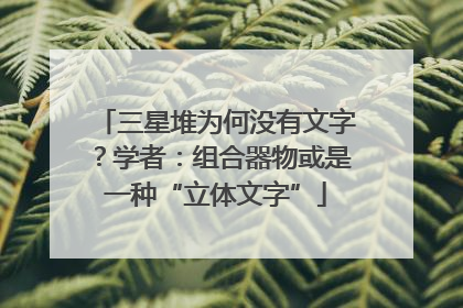 三星堆为何没有文字？学者：组合器物或是一种“立体文字”
