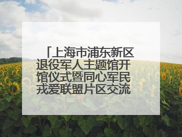 上海市浦东新区退役军人主题馆开馆仪式暨同心军民戎爱联盟片区交流会举行