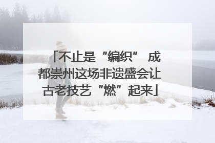 不止是“编织” 成都崇州这场非遗盛会让古老技艺“燃”起来