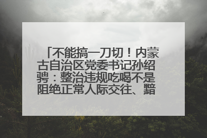 不能搞一刀切！内蒙古自治区党委书记孙绍骋：整治违规吃喝不是阻绝正常人际交往、黯淡人间烟火