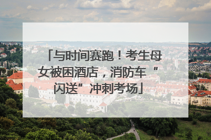 与时间赛跑！考生母女被困酒店，消防车“闪送”冲刺考场
